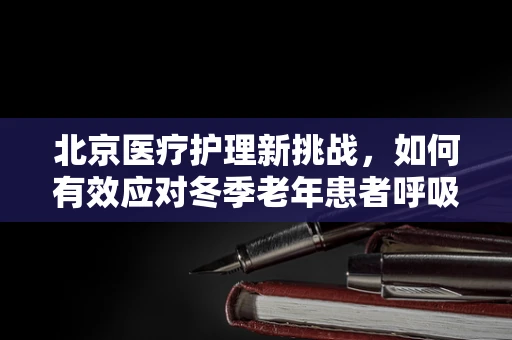 北京医疗护理新挑战，如何有效应对冬季老年患者呼吸道感染高发期？