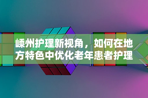 嵊州护理新视角，如何在地方特色中优化老年患者护理策略？