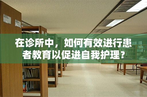 在诊所中，如何有效进行患者教育以促进自我护理？