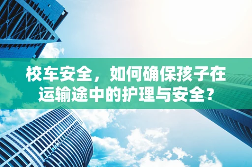 校车安全，如何确保孩子在运输途中的护理与安全？