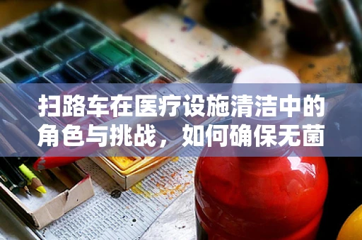 扫路车在医疗设施清洁中的角色与挑战，如何确保无菌环境不受影响？