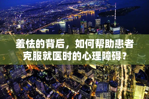 羞怯的背后，如何帮助患者克服就医时的心理障碍？