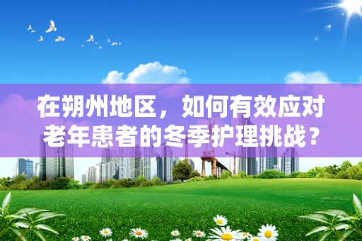 在朔州地区，如何有效应对老年患者的冬季护理挑战？