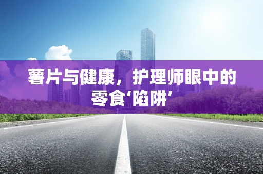 薯片与健康，护理师眼中的零食‘陷阱’