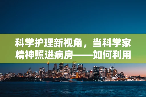 科学护理新视角，当科学家精神照进病房——如何利用科研成果优化患者护理体验？