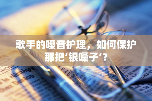 歌手的嗓音护理，如何保护那把‘银嗓子’？