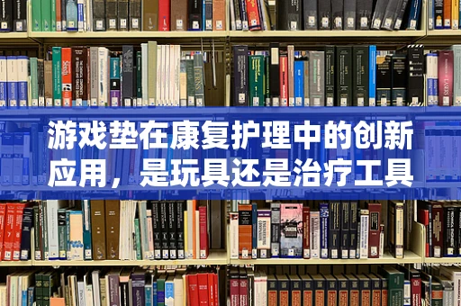 游戏垫在康复护理中的创新应用，是玩具还是治疗工具？