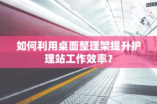如何利用桌面整理架提升护理站工作效率？