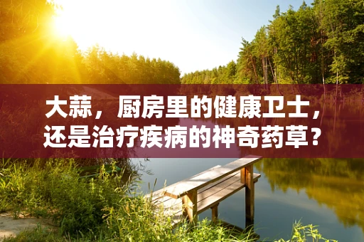 大蒜，厨房里的健康卫士，还是治疗疾病的神奇药草？