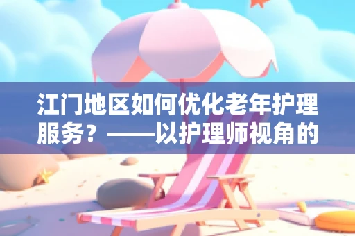 江门地区如何优化老年护理服务？——以护理师视角的深度探讨