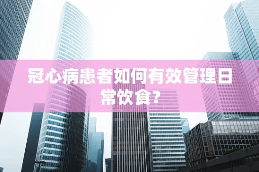 冠心病患者如何有效管理日常饮食？