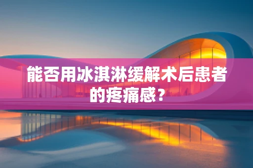能否用冰淇淋缓解术后患者的疼痛感？