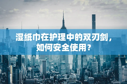 湿纸巾在护理中的双刃剑，如何安全使用？