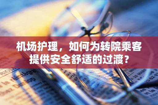 机场护理，如何为转院乘客提供安全舒适的过渡？