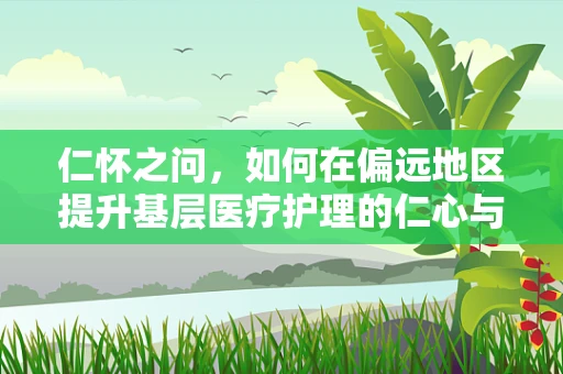 仁怀之问，如何在偏远地区提升基层医疗护理的仁心与专业？