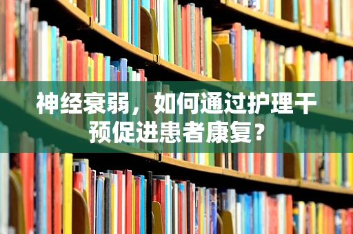神经衰弱，如何通过护理干预促进患者康复？