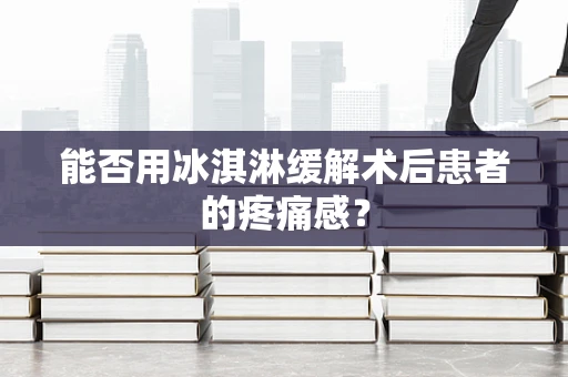 能否用冰淇淋缓解术后患者的疼痛感？