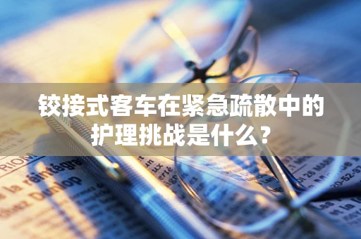 铰接式客车在紧急疏散中的护理挑战是什么？