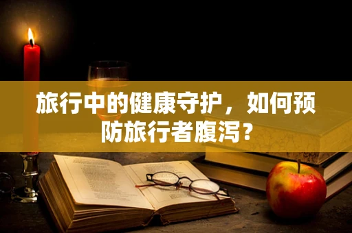 旅行中的健康守护，如何预防旅行者腹泻？