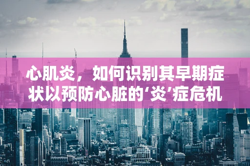 心肌炎，如何识别其早期症状以预防心脏的‘炎’症危机？