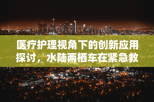 医疗护理视角下的创新应用探讨，水陆两栖车在紧急救援中的角色与挑战
