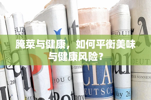 腌菜与健康，如何平衡美味与健康风险？