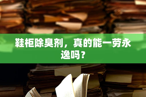 鞋柜除臭剂，真的能一劳永逸吗？