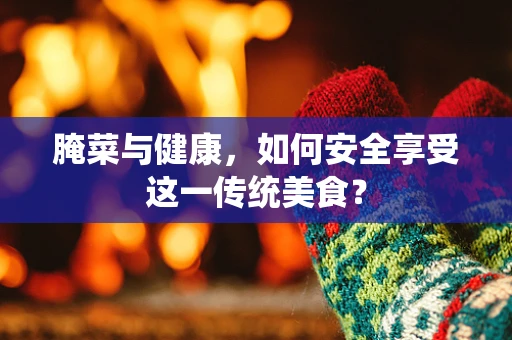 腌菜与健康，如何安全享受这一传统美食？