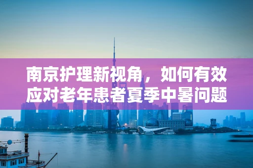南京护理新视角，如何有效应对老年患者夏季中暑问题？