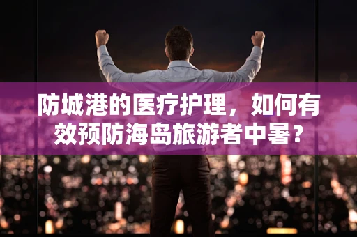 防城港的医疗护理，如何有效预防海岛旅游者中暑？