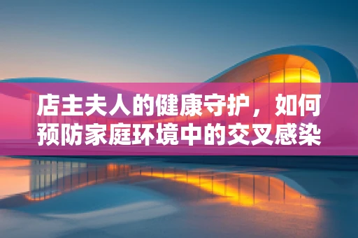 店主夫人的健康守护，如何预防家庭环境中的交叉感染？