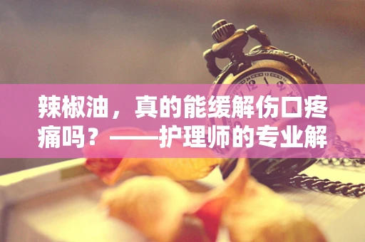 辣椒油，真的能缓解伤口疼痛吗？——护理师的专业解读