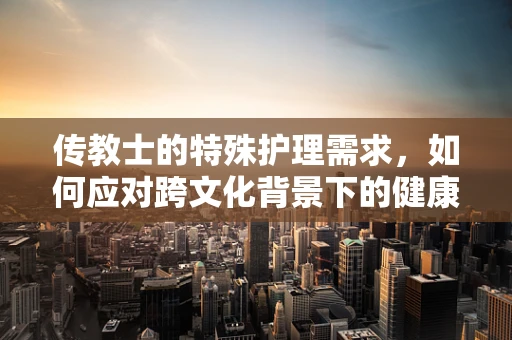 传教士的特殊护理需求，如何应对跨文化背景下的健康挑战？