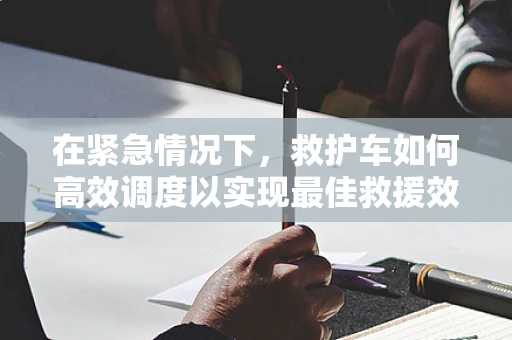 在紧急情况下，救护车如何高效调度以实现最佳救援效果？