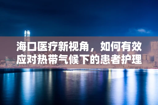 海口医疗新视角，如何有效应对热带气候下的患者护理挑战？