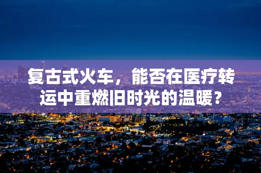 复古式火车，能否在医疗转运中重燃旧时光的温暖？