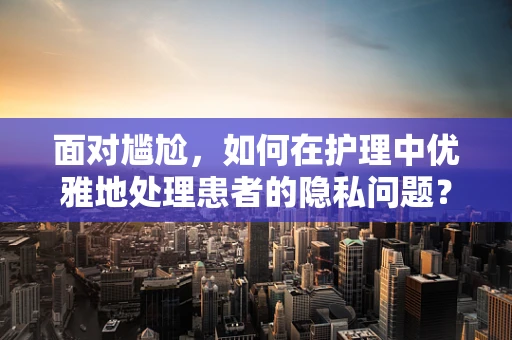面对尴尬，如何在护理中优雅地处理患者的隐私问题？