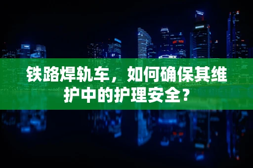 铁路焊轨车，如何确保其维护中的护理安全？