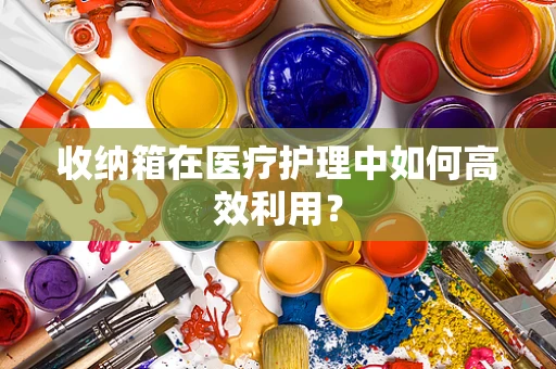 收纳箱在医疗护理中如何高效利用？