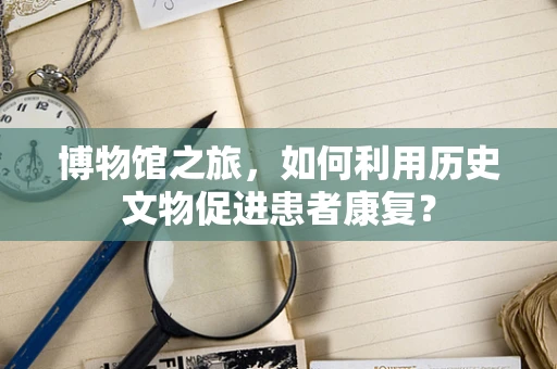 博物馆之旅，如何利用历史文物促进患者康复？