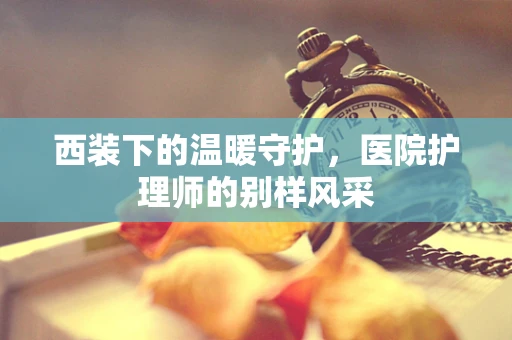 西装下的温暖守护，医院护理师的别样风采