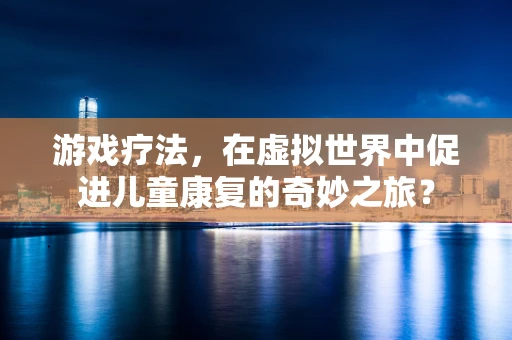 游戏疗法，在虚拟世界中促进儿童康复的奇妙之旅？