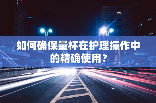 如何确保量杯在护理操作中的精确使用？