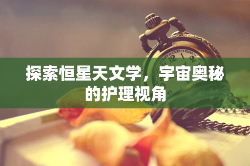 探索恒星天文学，宇宙奥秘的护理视角
