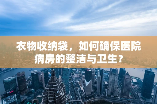衣物收纳袋，如何确保医院病房的整洁与卫生？