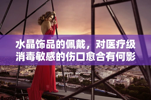 水晶饰品的佩戴，对医疗级消毒敏感的伤口愈合有何影响？