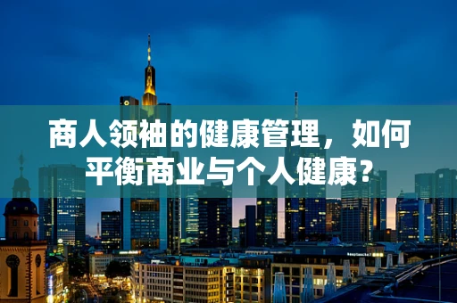 商人领袖的健康管理，如何平衡商业与个人健康？