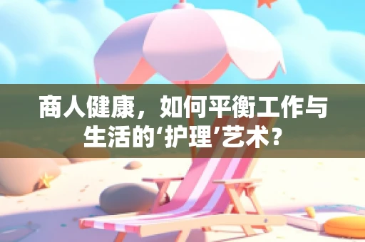 商人健康，如何平衡工作与生活的‘护理’艺术？