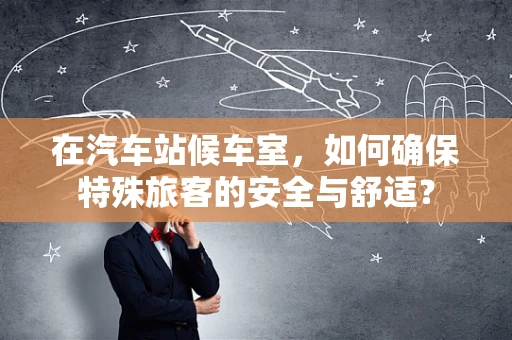 在汽车站候车室，如何确保特殊旅客的安全与舒适？