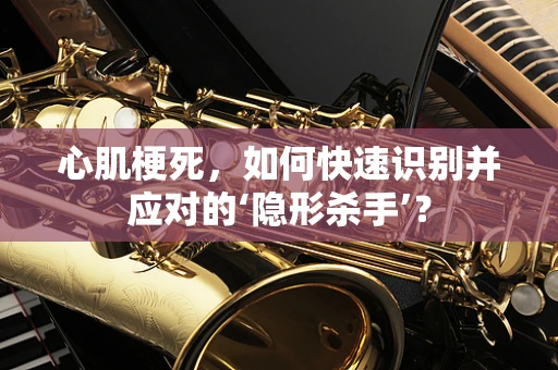 心肌梗死，如何快速识别并应对的‘隐形杀手’？